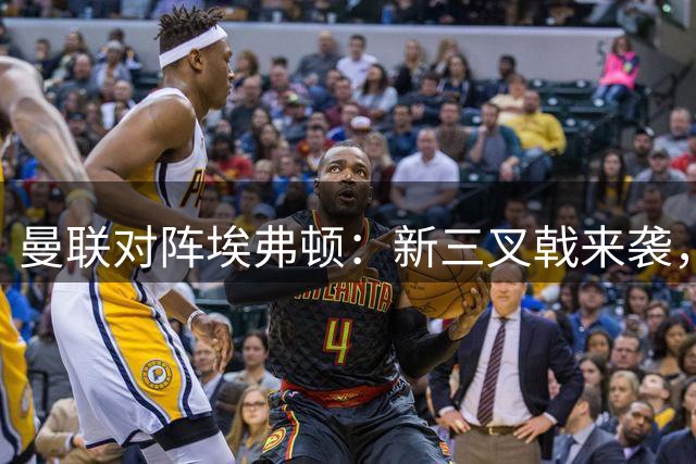 曼联对阵埃弗顿：新三叉戟来袭，红魔防守面临新考验