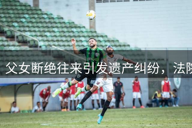 父女断绝往来引发遗产纠纷，法院判决抚养者多分遗产