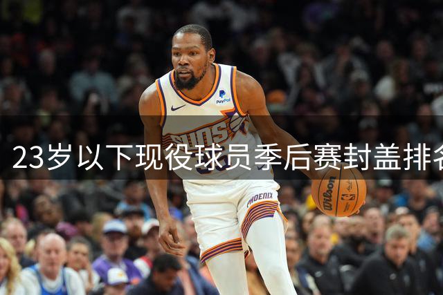 23岁以下现役球员季后赛封盖排名：马刺新星领跑
